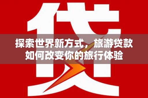 苍梧探索世界新方式，旅游贷款如何改变你的旅行体验